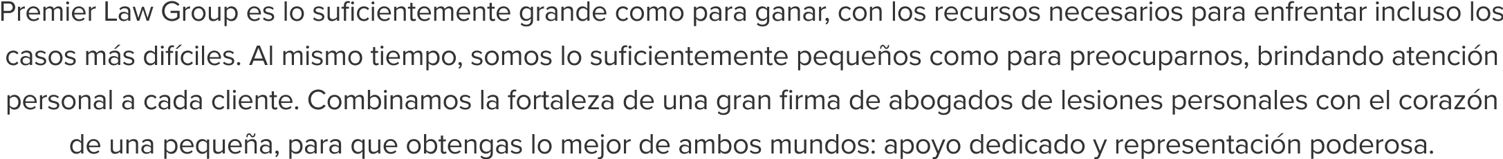 Premier Law Group es lo suficientemente grande como para ganar, con los recursos necesarios para enfrentar incluso los casos más difíciles. Al mismo tiempo, somos lo suficientemente pequeños como para preocuparnos, brindando atención personal a cada cliente. Combinamos la fortaleza de una gran firma de abogados de lesiones personales con el corazón de una pequeña, para que obtengas lo mejor de ambos mundos: apoyo dedicado y representación poderosa.